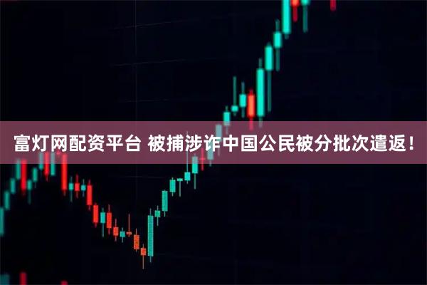 富灯网配资平台 被捕涉诈中国公民被分批次遣返！