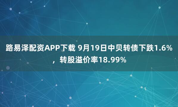 路易泽配资APP下载 9月19日中贝转债下跌1.6%，转股溢价率18.99%