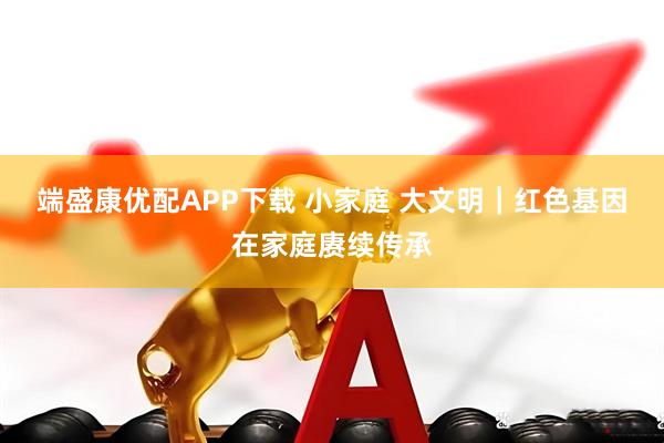 端盛康优配APP下载 小家庭 大文明｜红色基因在家庭赓续传承