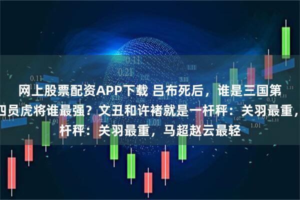 网上股票配资APP下载 吕布死后，谁是三国第一高手？刘备四员虎将谁最强？文丑和许褚就是一杆秤：关羽最重，马超赵云最轻