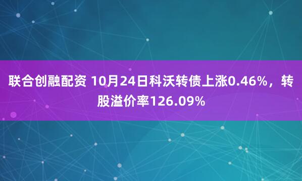 联合创融配资 10月24日科沃转债上涨0.46%，转股溢价率126.09%