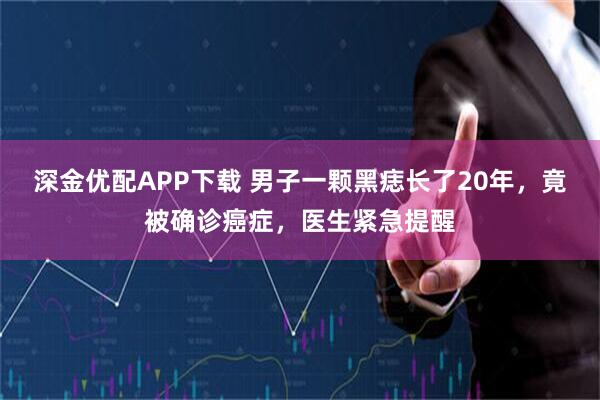深金优配APP下载 男子一颗黑痣长了20年，竟被确诊癌症，医生紧急提醒