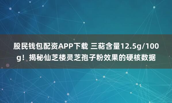 股民钱包配资APP下载 三萜含量12.5g/100g!揭秘仙芝楼灵芝孢子粉效果的硬核数据