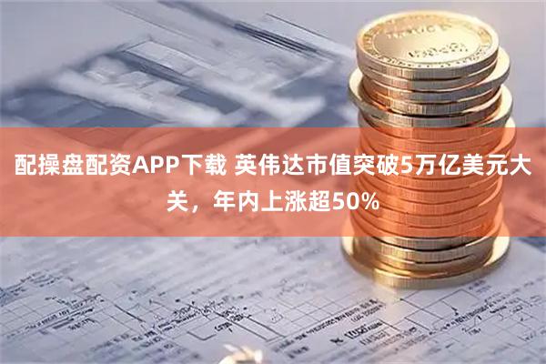 配操盘配资APP下载 英伟达市值突破5万亿美元大关，年内上涨超50%