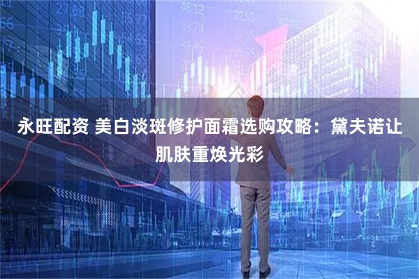 永旺配资 美白淡斑修护面霜选购攻略：黛夫诺让肌肤重焕光彩