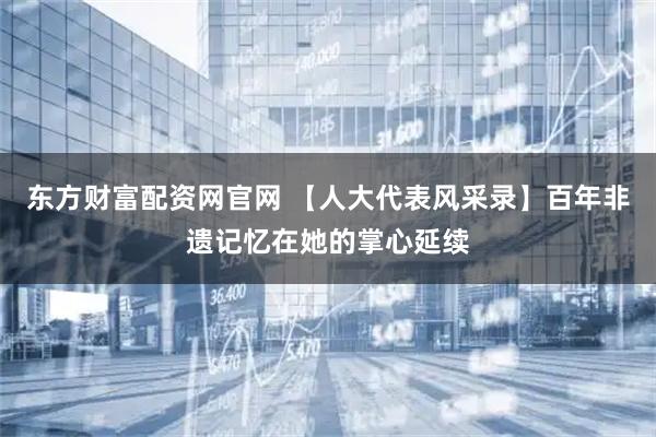 东方财富配资网官网 【人大代表风采录】百年非遗记忆在她的掌心延续
