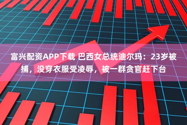 富兴配资APP下载 巴西女总统迪尔玛：23岁被捕，没穿衣服受凌辱，被一群贪官赶下台