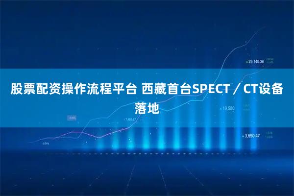 股票配资操作流程平台 西藏首台SPECT／CT设备落地