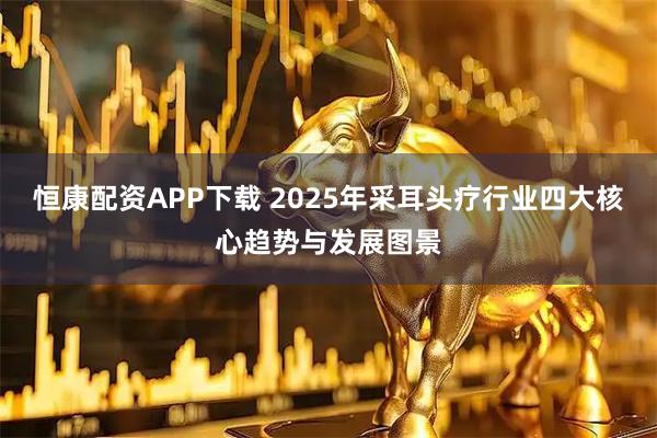 恒康配资APP下载 2025年采耳头疗行业四大核心趋势与发展图景