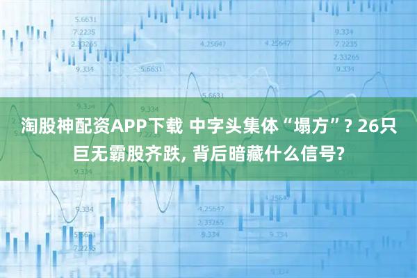 淘股神配资APP下载 中字头集体“塌方”? 26只巨无霸股齐跌, 背后暗藏什么信号?