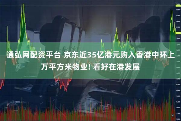 通弘网配资平台 京东近35亿港元购入香港中环上万平方米物业! 看好在港发展