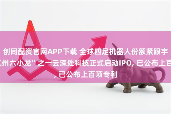 创同配资官网APP下载 全球四足机器人份额紧跟宇树! “杭州六小龙”之一云深处科技正式启动IPO, 已公布上百项专利