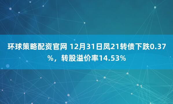 环球策略配资官网 12月31日凤21转债下跌0.37%，转股溢价率14.53%