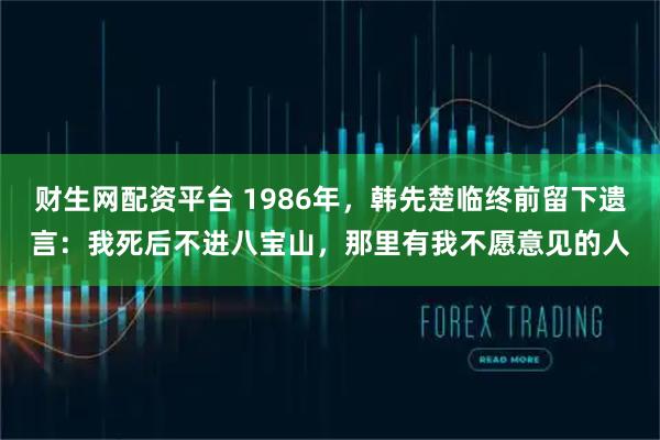 财生网配资平台 1986年，韩先楚临终前留下遗言：我死后不进八宝山，那里有我不愿意见的人