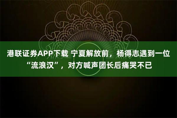 港联证券APP下载 宁夏解放前,杨得志遇到一位“流浪汉”,对方喊声团长后痛哭不已