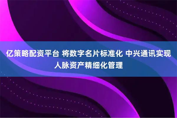 亿策略配资平台 将数字名片标准化 中兴通讯实现人脉资产精细化管理