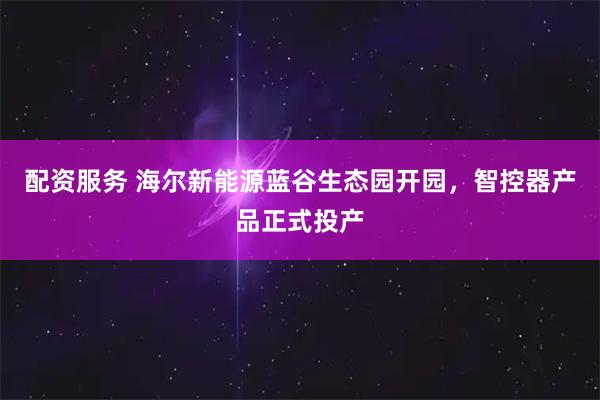 配资服务 海尔新能源蓝谷生态园开园，智控器产品正式投产