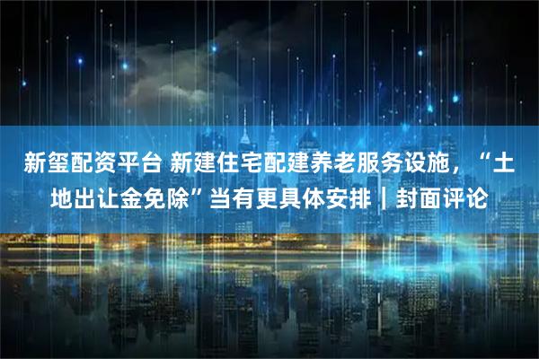 新玺配资平台 新建住宅配建养老服务设施，“土地出让金免除”当有更具体安排｜封面评论