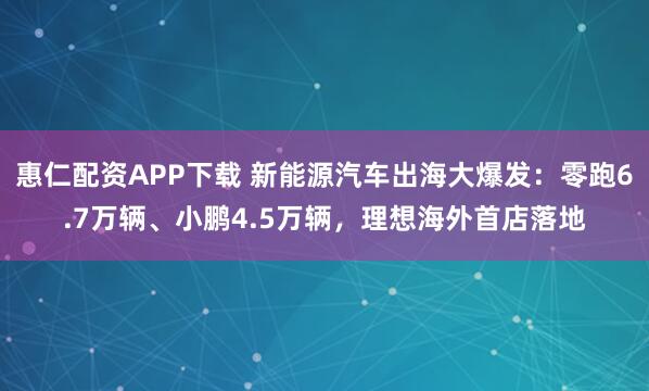惠仁配资APP下载 新能源汽车出海大爆发：零跑6.7万辆、小鹏4.5万辆，理想海外首店落地