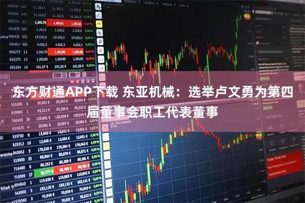 东方财通APP下载 东亚机械：选举卢文勇为第四届董事会职工代表董事
