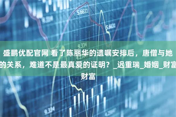 盛鹏优配官网 看了陈丽华的遗嘱安排后，唐僧与她的关系，难道不是最真爱的证明？_迟重瑞_婚姻_财富