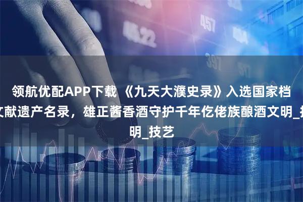 领航优配APP下载 《九天大濮史录》入选国家档案文献遗产名录，雄正酱香酒守护千年仡佬族酿酒文明_技艺