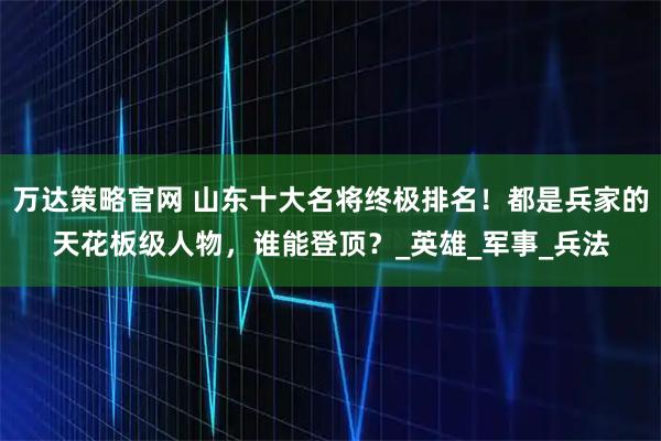万达策略官网 山东十大名将终极排名！都是兵家的天花板级人物，谁能登顶？_英雄_军事_兵法