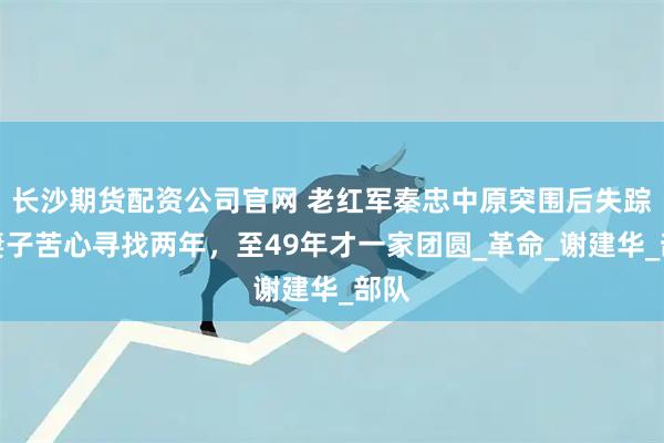 长沙期货配资公司官网 老红军秦忠中原突围后失踪，妻子苦心寻找两年，至49年才一家团圆_革命_谢建华_部队