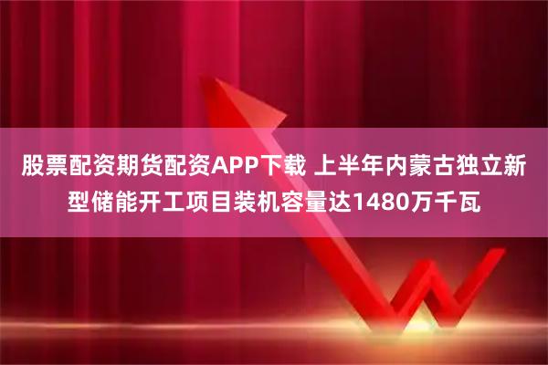 股票配资期货配资APP下载 上半年内蒙古独立新型储能开工项目装机容量达1480万千瓦