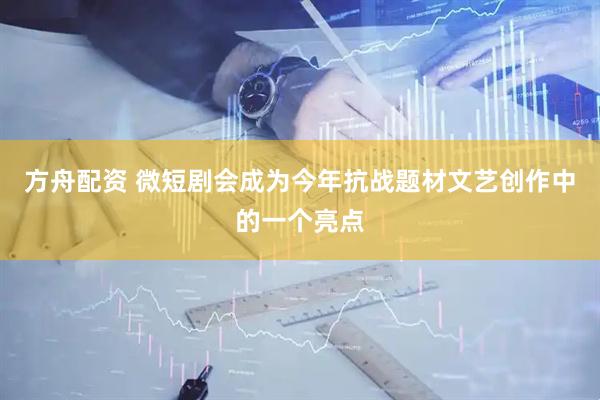 方舟配资 微短剧会成为今年抗战题材文艺创作中的一个亮点