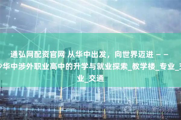通弘网配资官网 从华中出发，向世界迈进 — — 长沙华中涉外职业高中的升学与就业探索_教学楼_专业_交通