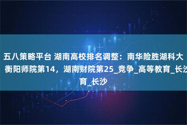 五八策略平台 湖南高校排名调整：南华险胜湖科大，衡阳师院第14，湖南财院第25_竞争_高等教育_长沙