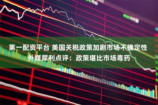 第一配资平台 美国关税政策加剧市场不确定性 外媒犀利点评：政策堪比市场毒药