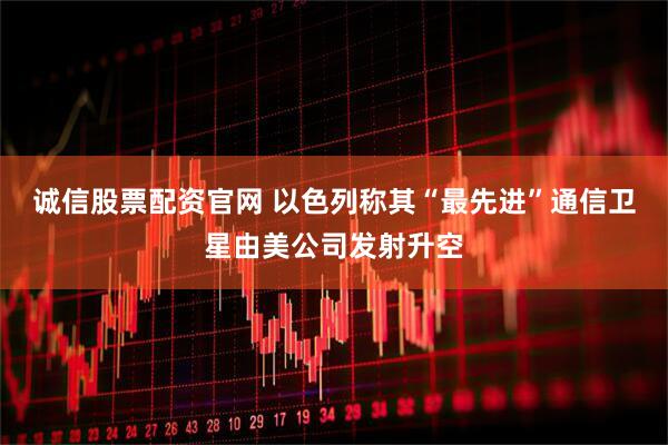 诚信股票配资官网 以色列称其“最先进”通信卫星由美公司发射升空