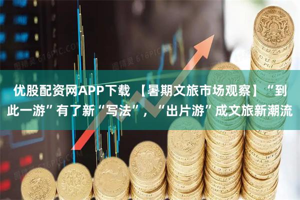 优股配资网APP下载 【暑期文旅市场观察】“到此一游”有了新“写法”，“出片游”成文旅新潮流