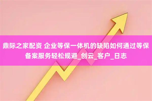 鼎际之家配资 企业等保一体机的缺陷如何通过等保备案服务轻松规避_创云_客户_日志