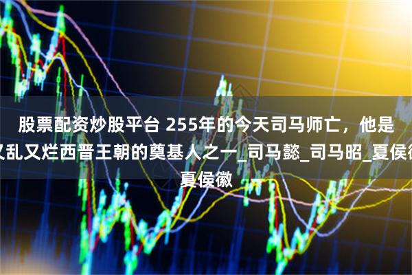 股票配资炒股平台 255年的今天司马师亡，他是又乱又烂西晋王朝的奠基人之一_司马懿_司马昭_夏侯徽