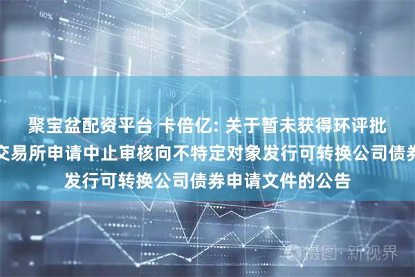 聚宝盆配资平台 卡倍亿: 关于暂未获得环评批复而向深圳证券交易所申请中止审核向不特定对象发行可转换公司债券申请文件的公告