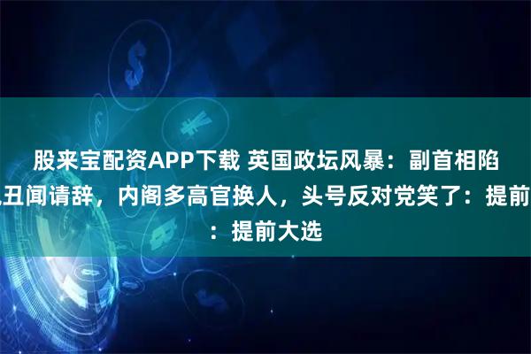 股来宝配资APP下载 英国政坛风暴：副首相陷逃税丑闻请辞，内阁多高官换人，头号反对党笑了：提前大选