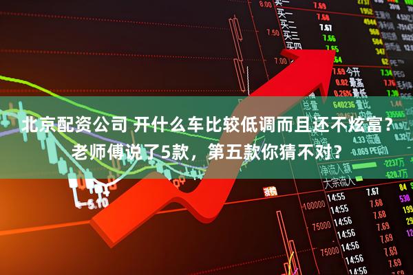 北京配资公司 开什么车比较低调而且还不炫富？老师傅说了5款，第五款你猜不对？