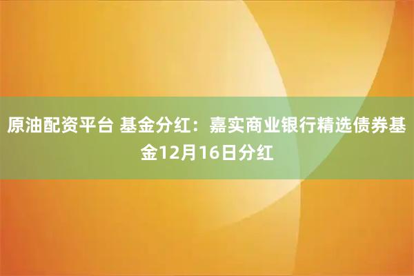 原油配资平台 基金分红：嘉实商业银行精选债券基金12月16日分红