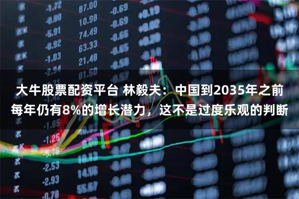 大牛股票配资平台 林毅夫:中国到2035年之前每年仍有8%的增长潜力,这不是过度乐观的判断